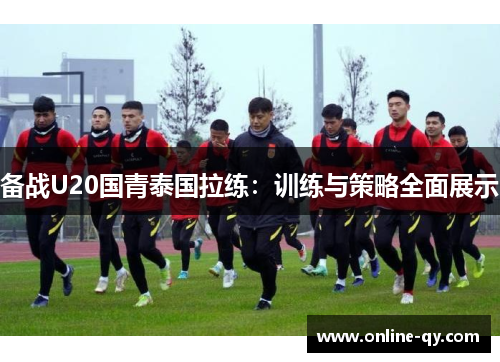 备战U20国青泰国拉练：训练与策略全面展示