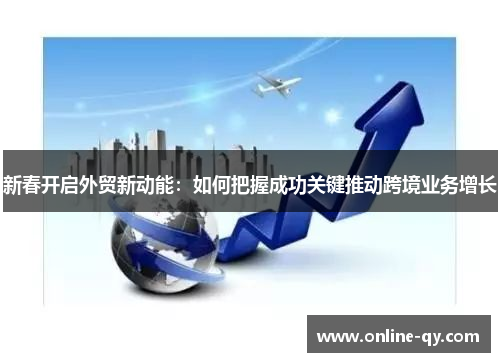 新春开启外贸新动能：如何把握成功关键推动跨境业务增长