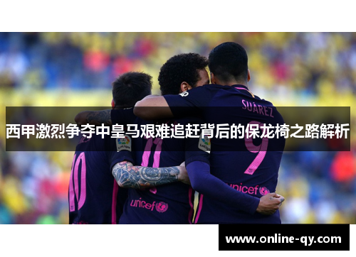 西甲激烈争夺中皇马艰难追赶背后的保龙椅之路解析